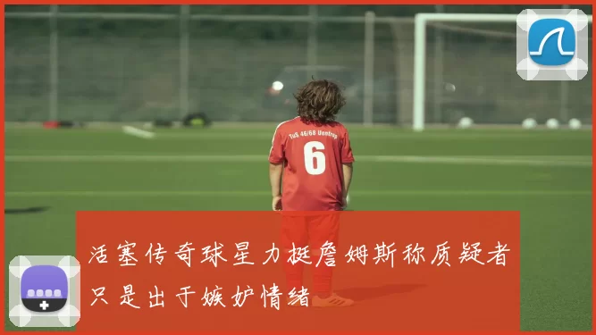 活塞传奇球星力挺詹姆斯称质疑者只是出于嫉妒情绪